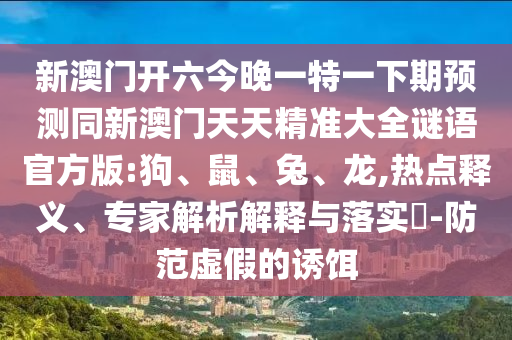 新澳門開六今晚一特一下期預(yù)測同新澳門天天精準(zhǔn)大全謎語官方版:狗、鼠、兔、龍,熱點釋義、專家解析解釋與落實?-防范虛假的誘餌