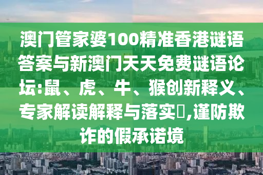 澳門管家婆100精準(zhǔn)香港謎語答案與新澳門天天免費(fèi)謎語論壇:鼠、虎、牛、猴創(chuàng)新釋義、專家解讀解釋與落實(shí)?,謹(jǐn)防欺詐的假承諾境