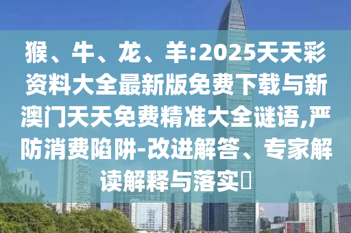 猴、牛、龍、羊:2025天天彩資料大全最新版免費(fèi)下載與新澳門天天免費(fèi)精準(zhǔn)大全謎語,嚴(yán)防消費(fèi)陷阱-改進(jìn)解答、專家解讀解釋與落實(shí)?