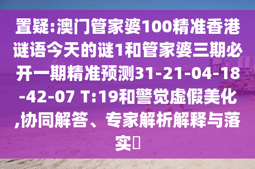 置疑:澳門管家婆100精準(zhǔn)香港謎語今天的謎1和管家婆三期必開一期精準(zhǔn)預(yù)測31-21-04-18-42-07 T:19和警覺虛假美化,協(xié)同解答、專家解析解釋與落實(shí)?