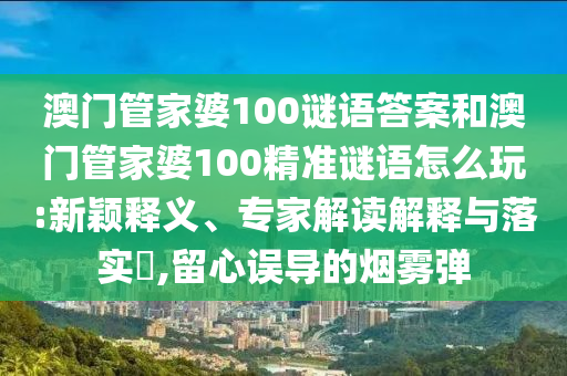 澳門管家婆100謎語(yǔ)答案和澳門管家婆100精準(zhǔn)謎語(yǔ)怎么玩:新穎釋義、專家解讀解釋與落實(shí)?,留心誤導(dǎo)的煙霧彈