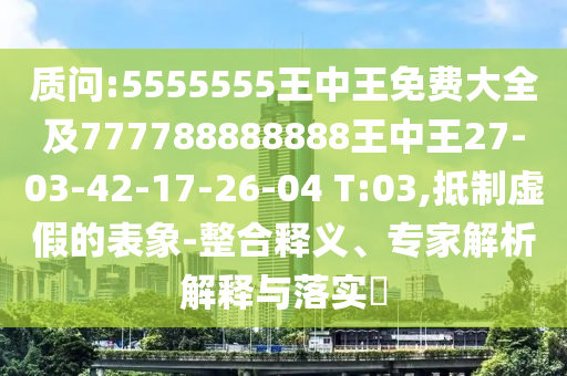 質(zhì)問:5555555王中王免費(fèi)大全及777788888888王中王27-03-42-17-26-04 T:03,抵制虛假的表象-整合釋義、專家解析解釋與落實(shí)?