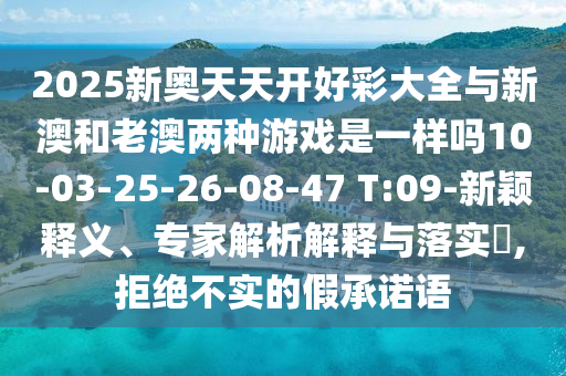 2025新奧天天開好彩大全與新澳和老澳兩種游戲是一樣嗎10-03-25-26-08-47 T:09-新穎釋義、專家解析解釋與落實(shí)?,拒絕不實(shí)的假承諾語