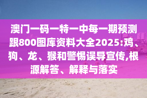 澳門一碼一特一中每一期預(yù)測跟800圖庫資料大全2025:雞、狗、龍、猴和警惕誤導(dǎo)宣傳,根源解答、解釋與落實