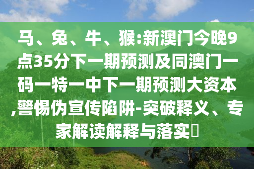 馬、兔、牛、猴:新澳門今晚9點35分下一期預測及同澳門一碼一特一中下一期預測大資本,警惕偽宣傳陷阱-突破釋義、專家解讀解釋與落實?