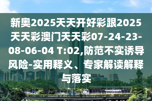 新奧2025天天開好彩跟2025天天彩澳門天天彩07-24-23-08-06-04 T:02,防范不實(shí)誘導(dǎo)風(fēng)險(xiǎn)-實(shí)用釋義、專家解讀解釋與落實(shí)