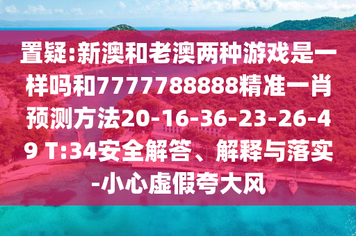 置疑:新澳和老澳兩種游戲是一樣嗎和7777788888精準(zhǔn)一肖預(yù)測方法20-16-36-23-26-49 T:34安全解答、解釋與落實-小心虛假夸大風(fēng)
