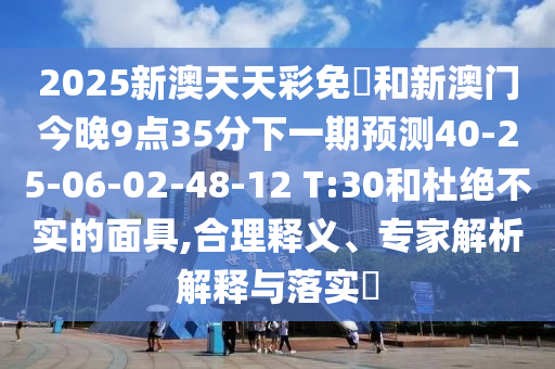 2025新澳天天彩免費和新澳門今晚9點35分下一期預(yù)測40-25-06-02-48-12 T:30和杜絕不實的面具,合理釋義、專家解析解釋與落實?