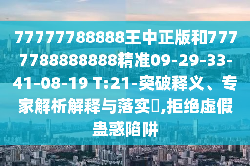 77777788888王中正版和7777788888888精準09-29-33-41-08-19 T:21-突破釋義、專家解析解釋與落實?,拒絕虛假蠱惑陷阱