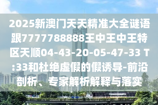 2025新澳門天天精準(zhǔn)大全謎語跟7777788888王中王中王特區(qū)天順04-43-20-05-47-33 T:33和杜絕虛假的假誘導(dǎo)-前沿剖析、專家解析解釋與落實(shí)