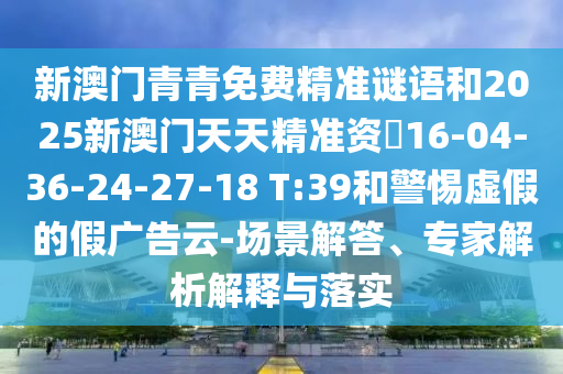 新澳門青青免費(fèi)精準(zhǔn)謎語和2025新澳門天天精準(zhǔn)資枓16-04-36-24-27-18 T:39和警惕虛假的假?gòu)V告云-場(chǎng)景解答、專家解析解釋與落實(shí)